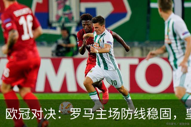 欧冠对决：罗马主场防线稳固，皇马客场难言轻松